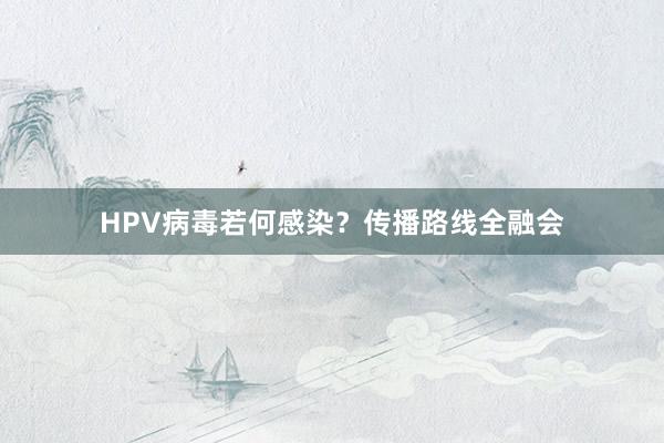 HPV病毒若何感染?传播路线全融会